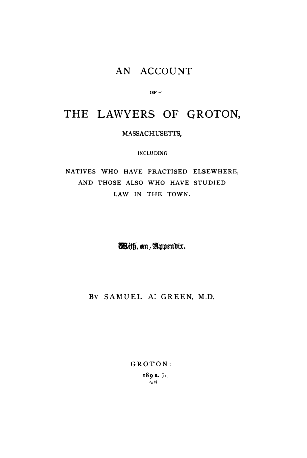 handle is hein.beal/acclagr0001 and id is 1 raw text is: AN ACCOUNT
OF-
THE LAWYERS OF GROTON,
MASSACHUSETTS,
TNCLUDING
NATIVES WHO HAVE PRACTISED ELSEWHERE,
AND THOSE ALSO WHO HAVE STUDIED
LAW IN THE TOWN.

By SAMUEL A: GREEN, M.D.
GROTON:
189s. 2)%


