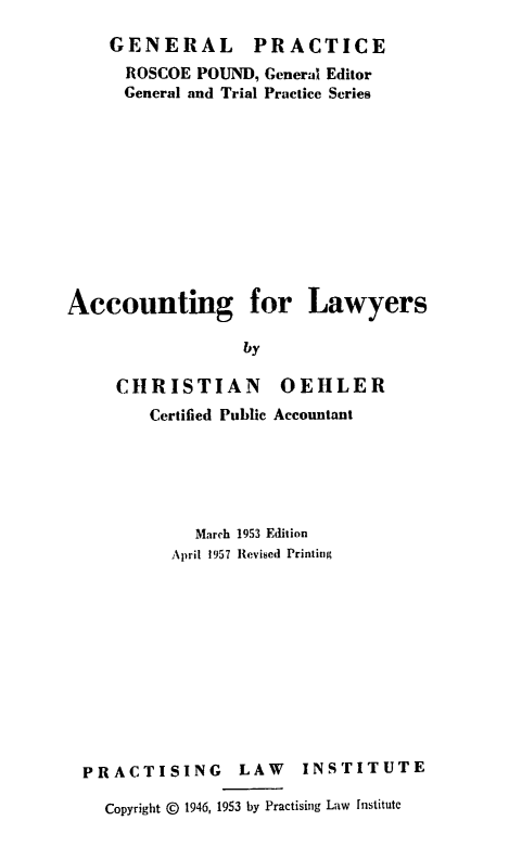 handle is hein.beal/acclywer0001 and id is 1 raw text is: 
GENERAL PRACTICE
  ROSCOE POUND, General Editor
  General and Trial Practice Series


Accounting for


Lawyers


by


   CHRISTIAN OEHLER
       Certified Public Accountant





           March 1953 Edition
         April 1957 Revised Printing











PRACTISING LAW INSTITUTE

  Copyright @ 1946, 1953 by Practising Law institute


