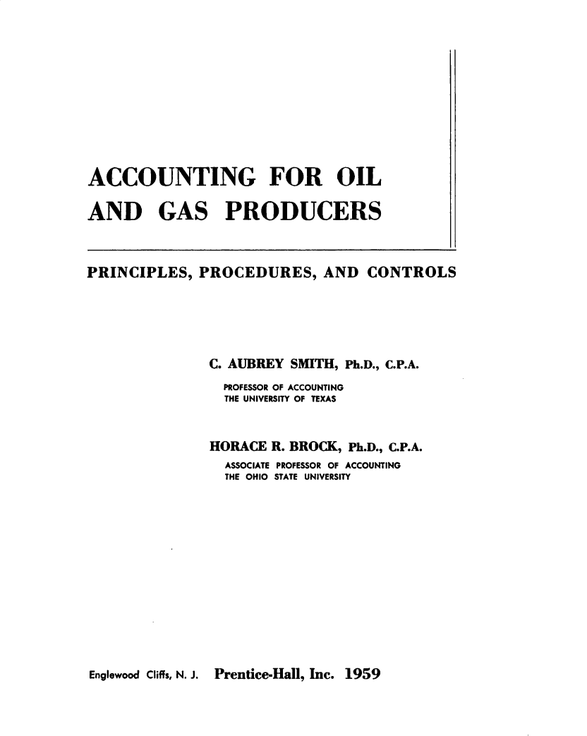 handle is hein.beal/accoigp0001 and id is 1 raw text is: 










ACCOUNTING FOR OIL

AND GAS PRODUCERS



PRINCIPLES, PROCEDURES, AND CONTROLS





               C. AUBREY SMITH, Ph.D., C.P.A.
               PROFESSOR OF ACCOUNTING
               THE UNIVERSITY OF TEXAS


               HORACE R. BROCK, Ph.D., C.P.A.
                 ASSOCIATE PROFESSOR OF ACCOUNTING
                 THE OHIO  STATE UNIVERSITY


Englewood Cliffs, N. J. Prentice-Hall, Inc. 1959


