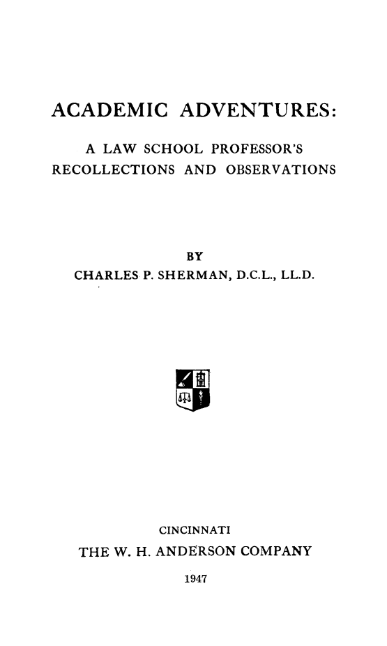 handle is hein.beal/acdadv0001 and id is 1 raw text is: 






ACADEMIC


ADVENTURES:


   A LAW SCHOOL PROFESSOR'S
RECOLLECTIONS AND OBSERVATIONS





             BY
  CHARLES P. SHERMAN, D.C.L., LL.D.


        CINCINNATI
THE W. H. ANDERSON COMPANY


1947


