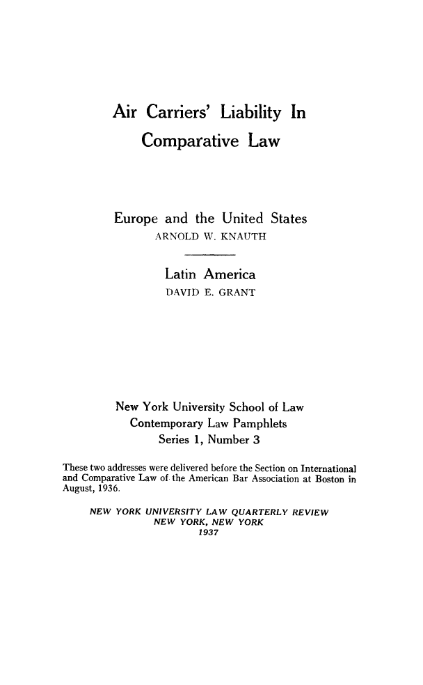 handle is hein.beal/aclcl0001 and id is 1 raw text is: Air Carriers'

Liability In

Comparative Law
Europe and the United States
ARNOLD W. KNAUTH
Latin America
DAVID E. GRANT
New York University School of Law
Contemporary Law Pamphlets
Series 1, Number 3
These two addresses were delivered before the Section on International
and Comparative Law of the American Bar Association at Boston in
August, 1936.
NEW YORK UNIVERSITY LAW QUARTERLY REVIEW
NEW YORK, NEW YORK
1937


