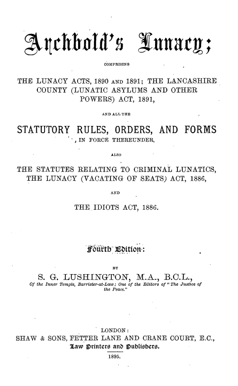 handle is hein.beal/aclncys0001 and id is 1 raw text is: 






COMPRISING


THE LUNACY
     COUNTY


ACTS, 1890 AND 1891; THE LANCASHIRE
(LUNATIC ASYLUMS AND OTHER
  POWERS) ACT, 1891,


AND ALL THE


STATUTORY     RULES, ORDERS, AND        FORMS
               IN FORCE THEREUNDER,

                       ALSO

THE STATUTES RELATING TO CRIMINAL LUNATICS,
  THE LUNACY (VACATING OF SEATS) ACT, 1886,

                      AND

              THE IDIOTS ACT, 1886.



                  fofitb- ]Eition:


                       BY
     S. G. LUSHINGTON, M .A., B.C.L.,
   Of the Inner Temple, Barrister-at-Law; One of the Editors of  The Justice of
                     the Peace.


                    LONDON:
SHAW & SONS, FETTER LANE AND CRANE COURT, E.C.,
             law pr fntero anb Oubfizberz.
                      1895.


