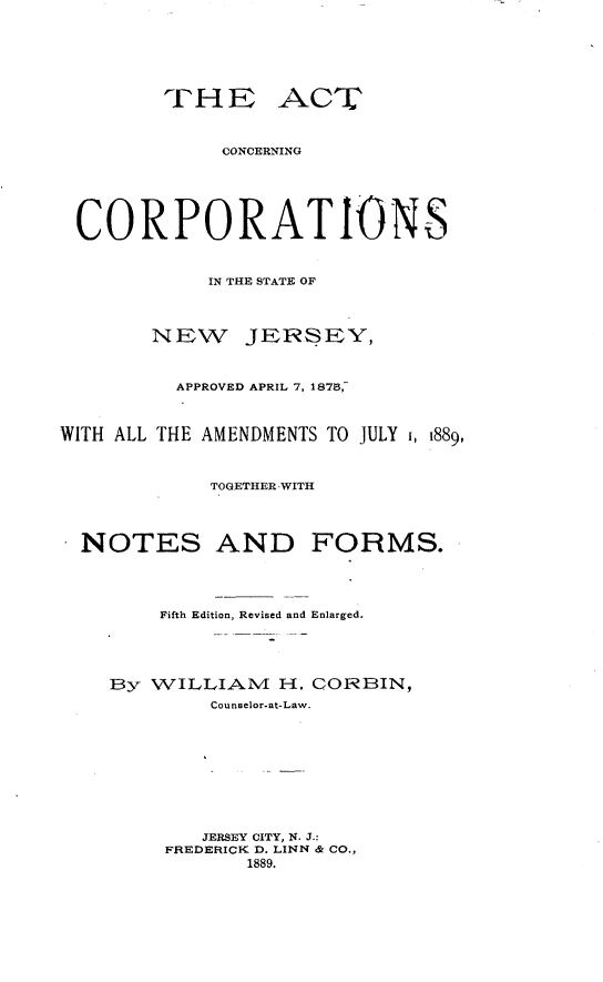 handle is hein.beal/acnctsnj0001 and id is 1 raw text is: 







         THE ACT



              CONCERNING






 CORPORATIONS



            IN THE STATE OF




        NEW JERSEY,



          APPROVED APRIL 7, 187,-



WITH ALL THE AMENDMENTS TO JULY 1, 1889,



             TOGETHER WITH




  NOTES AND FORMS.




        Fifth Edition, Revised and Enlarged.





    By WILLIANM   H. CORBIN,
             Counselor-at-Law.










             JERSEY CITY, N. J.:
         FREDERICK D. LINN & CO.,
                1889.


