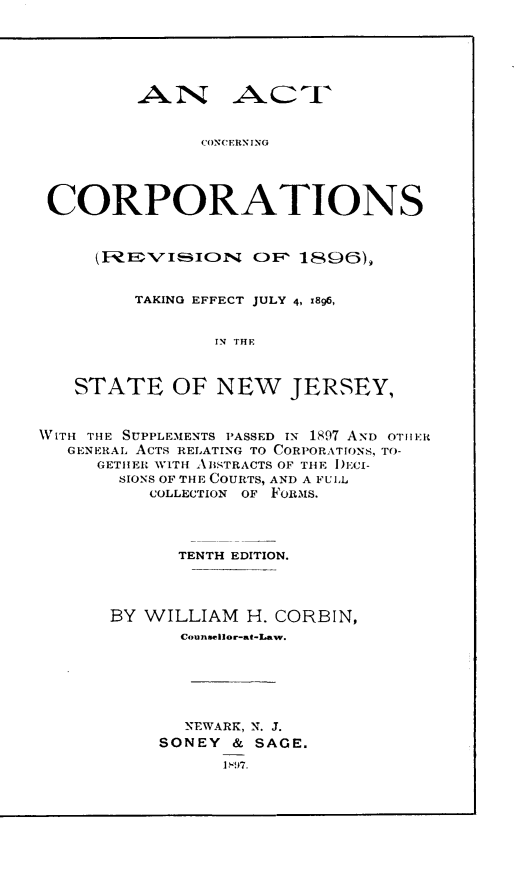 handle is hein.beal/acnctt0001 and id is 1 raw text is: 





        AN AC I



              CONCERN ING




CORPORATIONS


      (I: I VISION O 1806),


      TAKING EFFECT JULY 4, 1896,


             IN THE



STATE OF NEW JERSEY,


WITH THE SUPPLEMENTS PASSED IN 1897 AND OTHtER
   GENERAL. ACTS RELATING TO CORPORATIONS, TO-
     GETIIER WITH ABSTRACTS OF THlE I)ECI-
        SIONS OF THE COURTS, AND A FUIL
          COLLECTION OF FORMS.




             TENTH EDITION.




       BY WILLIAM H. CORBIN,
             Counsellor-at-Law.






             NEWARK, N. J.
           SONEY & SAGE.


