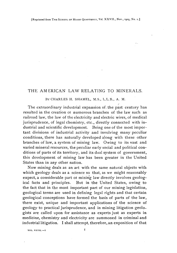 handle is hein.beal/acnlwrgml0001 and id is 1 raw text is: 


[Reprinted from THE SCHOOL OF MINE.S QUARTERLY, V01. XXVII., Nov., 19o5, No. x.]


   THE AMERICAN LAW RELATING TO MINERALS.

            By CHARLES H. SHAMEL, M.S., L.L.B., A. M.

   The extraordinary industrial expansion of. the past century has
resulted in the creation o numerous branches of the law such as
railroad law, the law of the electricity and electric wires, of medical
jurisprudence, of legal chemistry, etc., directly connected with in-
dustrial and scientific development. Being one of the most impor-
tant divisions of industrial activity and involving many peculiar
conditions, there has naturally developed along with these other
branches of law, a system of mining law. Owing to its vast and
varied mineral resources, the peculiar early social and political con-
ditions of parts of its territory, and its dual system of government,
this development of mining law has been greater in the United
States than in any other nation.
   Now mining deals as an art with the same natural objects with
which geology deals as a science so that, as we might reasonably
expect, a considerable part of mining law directly involves geolog-
ical facts and principles. But in the United States, owing to
the fact that in the most important part of our mining legislation,
geological terms are used in defining legal rights and that certain
geological conceptions have formed the basis of parts of the law,
there exist, unique and important applications of the science of
geology to practical jurisprudence, and in mining litigation geolo-
gists are called upon for assistance as experts just as experts in
medicine, chemistry and electricity are summoned in criminal and
industrial litigation. I shall attempt, therefore, an exposition of that


VOL. XXVII. -I


