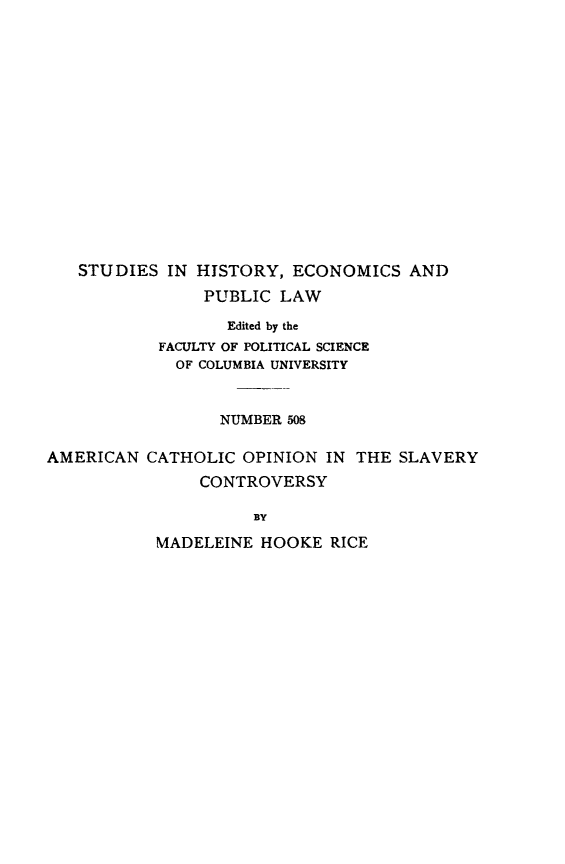 handle is hein.beal/acoslc0001 and id is 1 raw text is: STUDIES IN HISTORY, ECONOMICS AND
PUBLIC LAW
Edited by the
FACULTY OF POLITICAL SCIENCE
OF COLUMBIA UNIVERSITY
NUMBER 508
AMERICAN CATHOLIC OPINION IN THE SLAVERY
CONTROVERSY
BY
MADELEINE HOOKE RICE


