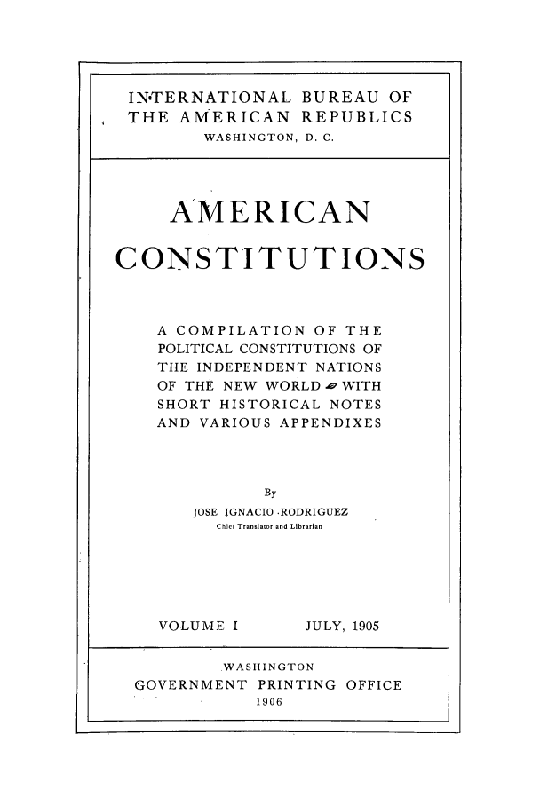 handle is hein.beal/acpci0001 and id is 1 raw text is: IN'TERNATIONAL BUREAU OF
THE AMERICAN REPUBLICS
WASHINGTON, D. C.
AMERICAN
CONSTITUTIONS
A COMPILATION OF THE
POLITICAL CONSTITUTIONS OF
THE INDEPENDENT NATIONS
OF THE NEW WORLD p WITH
SHORT HISTORICAL NOTES
AND VARIOUS APPENDIXES
By
JOSE IGNACIO -RODRIGUEZ
Chief Translator and Librarian

VOLUME I

JULY, 1905

WASHINGTON
GOVERNMENT PRINTING OFFICE
1906


