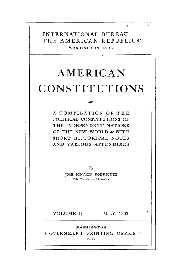 handle is hein.beal/acpci0002 and id is 1 raw text is: INTERNATIONAL BUREAU
THE AMERICAN REPUBLICS'
WASHINGTON, D. C.

AMERICAN
CONSTITUTIONS
Ap
A COMPILATION OF THE
POLITICAL CONSTITUTIONS OF
THE INDEPENDENT NATIONS
OF THE NEW WORLD ., WITH
SHORT HISTORICAL NOTES
AND VARIOUS APPENDIXES
By
JOSE IGNACIO RODRIGUEZ
Chief Translator and Librarian

VOLUME II

JULY, 1905

WASHINGTON
GOVERNMENT PRINTING OFFICE
1907


