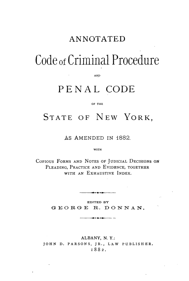 handle is hein.beal/acsnyam0001 and id is 1 raw text is: ANNOTATED
Code of Criminal Procedure
AND
PENAL CODE
OF THE

STATE

OF NEW YORK,

AS AMENDED IN 1882.
WITH
Copious FORMS AND NOTES OF JUDICIAL DECISIONS ON
PLEADING, PRACTICE AND EVIDENCE, TOGETHER
WITH AN EXHAUSTIVE INDEX.

GEOR

EDITED BY
GE R. DONNAN.

ALBANY, N. Y.:
JOHN D. PARSONS, JR., LAW PUBLISHER.
1882.


