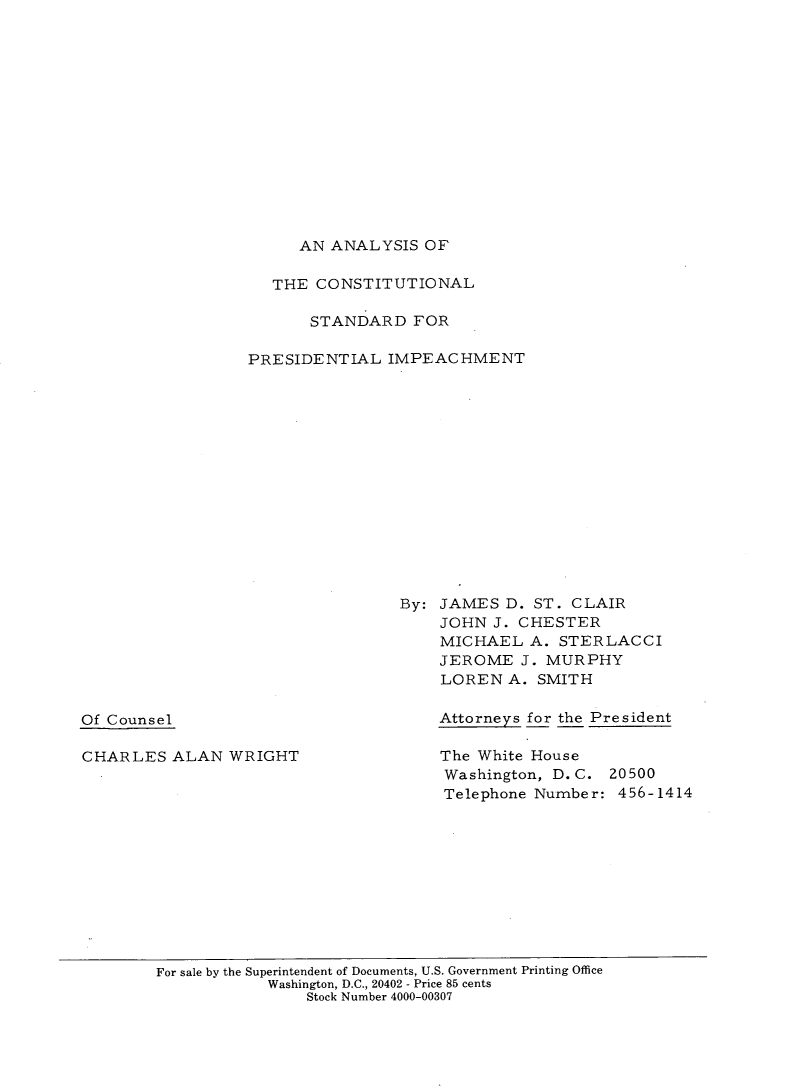 handle is hein.beal/acspim0001 and id is 1 raw text is: 














AN ANALYSIS OF


   THE CONSTITUTIONAL

      STANDARD FOR

PRESIDENTIAL IMPEACHMENT














                By: JAMES D. ST. CLAIR
                    JOHN J. CHESTER
                    MICHAEL A. STERLACCI
                    JEROME J. MURPHY
                    LORENA. SMITH


Of Counsel


CHARLES ALAN WRIGHT


Attorneys for the President

The White House
Washington, D.C. 20500
Telephone Number: 456-1414


For sale by the Superintendent of Documents, U.S. Government Printing Office
            Washington, D.C., 20402 - Price 85 cents
                Stock Number 4000-00307


