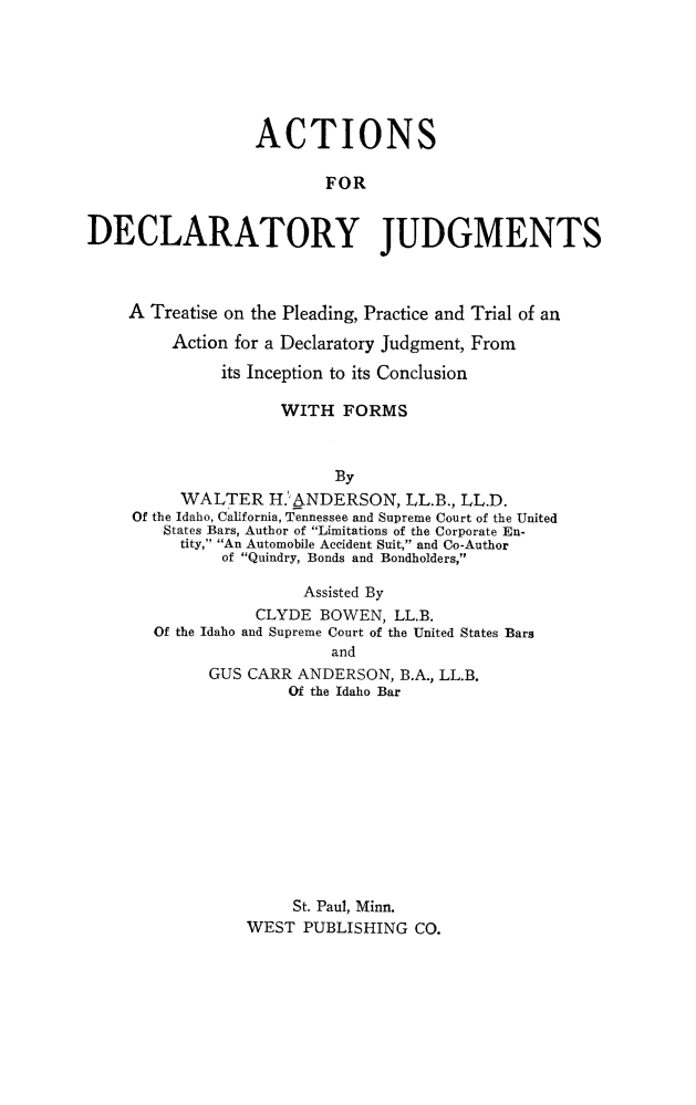 handle is hein.beal/actdclty0001 and id is 1 raw text is: 






                  ACTIONS

                         FOR


DECLARATORY JUDGMENTS



    A Treatise on the Pleading, Practice and Trial of an

         Action for a Declaratory Judgment, From

              its Inception to its Conclusion

                    WITH FORMS



                          By
          WALTER H.' ANDERSON, LL.B., LL.D.
     Of the Idaho, California, Tennessee and Supreme Court of the United
        States Bars, Author of Limitations of the Corporate En-
          tity, An Automobile Accident Suit, and Co-Author
              of Quindry, Bonds and Bondholders,

                       Assisted By
                  CLYDE BOWEN, LL.B.
       Of the Idaho and Supreme Court of the United States Bars
                          and
             GUS CARR ANDERSON, B.A., LL.B.
                     Of the Idaho Bar


     St. Paul, Minn.
WEST PUBLISHING CO.


