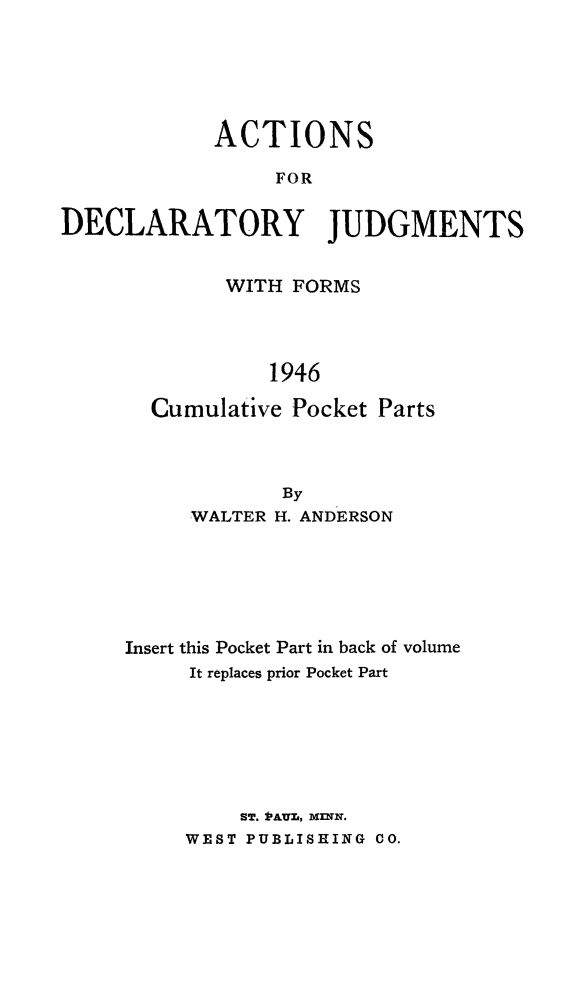 handle is hein.beal/actdclty0002 and id is 1 raw text is: 






            ACTIONS

                 FOR


DECLARATORY JUDGMENTS


        WITH FORMS




           1946

  Cumulative Pocket Parts



            By
     WALTER H. ANDERSON






Insert this Pocket Part in back of volume
     It replaces prior Pocket Part







         ST. *AUM, MlNN.
     WEST PUBLISHING CO.


