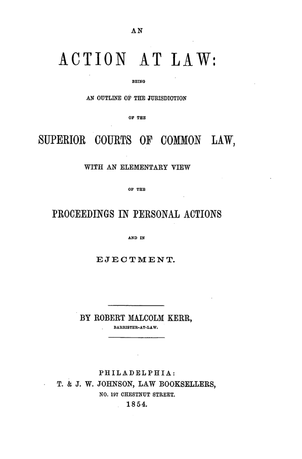 handle is hein.beal/actilaw0001 and id is 1 raw text is: ACTION AT LAW:
BEING
AN OUTLINE OF THE JURISDICTION
OP THE

SUPERIOR   COURTS OF COMMON        LAW,
WITH AN ELEMENTARY VIEW
OF TE
]PROCEEDINGS IN FERSONA ACTIONS
AND IN
EJE C TM MENT.
BY ROBERT MALCOLM KERR,
BARRISTER-AT-LAW.
PHILADELPHIA:
T. & J. W. JOHNSON, LAW BOOKSELLERS,
NO. 197 CHESTNUT STREET.
1854.


