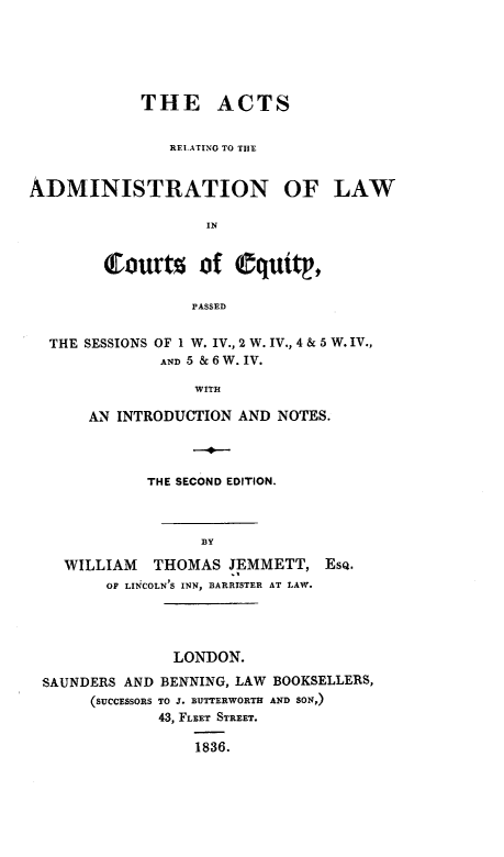 handle is hein.beal/actsadminlw0001 and id is 1 raw text is: 






            THE ACTS


               RELATING TO THE


ADMINISTRATION OF LAW

                   IN


        Courts     of equity,

                  PASSED


  THE SESSIONS OF 1 W. IV., 2 W. IV., 4 & 5 W. IV.,
              AND 5 & 6 W. IV.

                  WITH

      AN  INTRODUCTION AND NOTES.



             THE SECOND EDITION.



                   BY

    WILLIAM   THOMAS  JEMMETT,  EsQ.
        OF LINCOLN'S INN, BARRISTER AT LAW.




                LONDON.

 SAUNDERS AND BENNING, LAW BOOKSELLERS,
       (SUCCESSORS TO J. BUTTERWORTH AND SON,)
              43, FLEET STREET.

                  1836.


