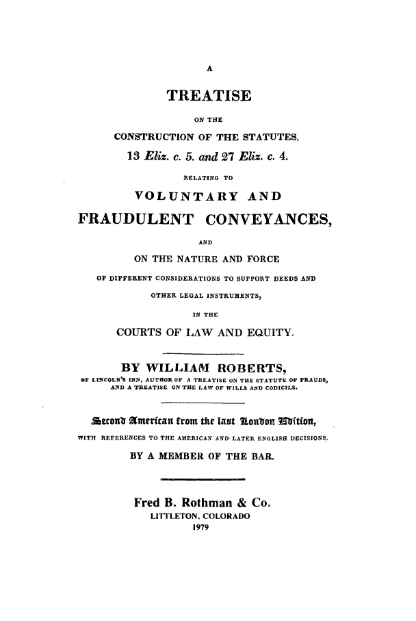 handle is hein.beal/aczd0001 and id is 1 raw text is: TREATISE
ON THE
CONSTRUCTION OF THE STATUTES,
13 Eliz. c. 5. and 27 Eliz. c. 4.
RELATING TO
VOLUNTARY AND
FRAUDULENT CONVEYANCES,
AND
ON THE NATURE AND FORCE
OF DIFFERENT CONSIDERATIONS TO SUPPORT DEEDS AND
OTHER LEGAL INSTRUMENTS,
IN THE
COURTS OF LAW AND EQUITY
BY WILLIAM ROBERTS,
OF LINCOLN'S INN, AUTHOR OF A TREATISE ON THE STATUTE OF FRAUDS,
AND A TREATISE ON THE LAW OF WILLS AND CODICILS.
tcono Mmerfcau from the last XonVon Mfitfvi,
WITH REFERENCES TO THE AMERICAN AND- LATER ENGLISH DECISIONS.
BY A MEMBER OF THE BAR.
Fred B. Rothman & Co.
LITTLETON. COLORADO
1979


