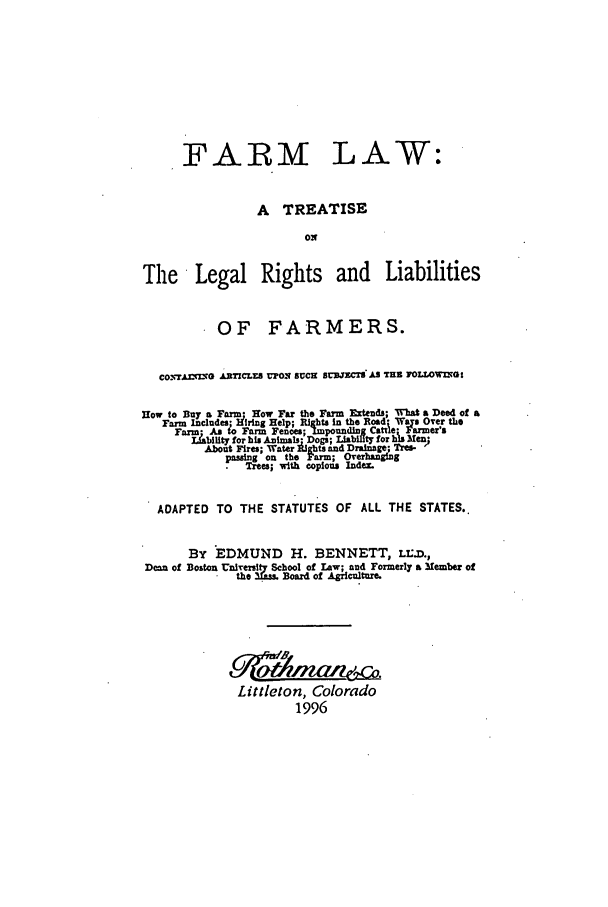 handle is hein.beal/aczh0001 and id is 1 raw text is: FARM LAW:
A TREATISE
ON
The    Legal Rights        and    Liabilities
OF FARMERS.
co=AW  GO ATICLES UpOS SUCH SUJcECSx S TE IOLLOWlt:
How      a       w Far the Farm dEtend; WhataDeed of a
Thr1.cdrjl~rin   Ribta ntbo;od  a Over the
u    g Help; igh      a    -er'a
Fam  stoFar Fences; Impoundmi~ne amer'
Lability for his A. malr Dogs; Liability for hs Men;
About Fires; Water jights and Drainage; Tre-
ping_ on the F 'n; O verhanging
Trees; wit copious mnae.
ADAPTED TO THE STATUTES OF ALL THE STATES.
By EDMUND H. BENNETT, LILD.,
Dean of Boston Unie chool of law; and Formerly a Member of
e    Board of Agilure.
Littleton, Colorado
1996


