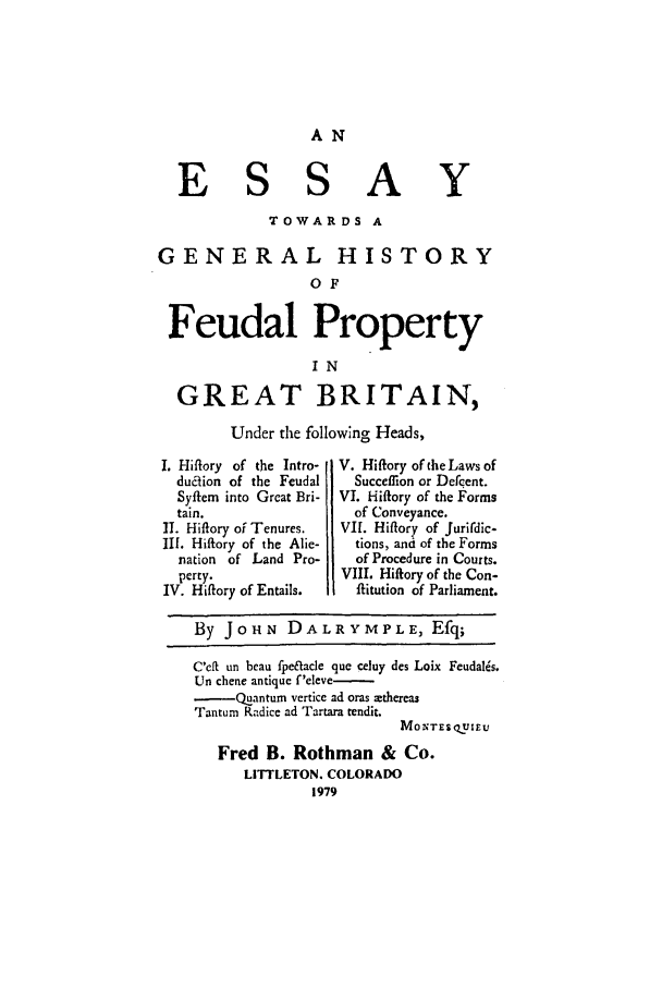 handle is hein.beal/aczn0001 and id is 1 raw text is: AN

E S

S A

TOWARDS A
GENERAL HISTORY
OF
Feudal Property
IN
GREAT BRITAIN,
Under the following Heads,

I. Hiflory of the Intro-
duaion of the Feudal
S ftem into Great Bri-
tain.
II. Hifory of Tenures.
III. Hiftory of the Alie-
nation of Land Pro-
perty.
IV. Hiftory of Entails.

V. Hiflory of the Laws of
Succeifxon or Defc ent.
VI. Hiifory of the Forms
of Conveyance.
VII. Hiftory of Jurirdic-
tions, and of the Forms
of Procedure in Courts.
VIII. Hiftory of the Con-
flitution of Parliament.

By JOHN DALRYMPLE, Efq;
C'eft un beau fpeftacle que celhy des Loix Feudalis.
Un chene antique f'eleve-
-QUanturn vertice ad oras mthereas
Tanturn Radice ad Tartara rendit.
MoTE S.UIEU
Fred B. Rothman & Co.
LITTLETON. COLORADO
1979

Y


