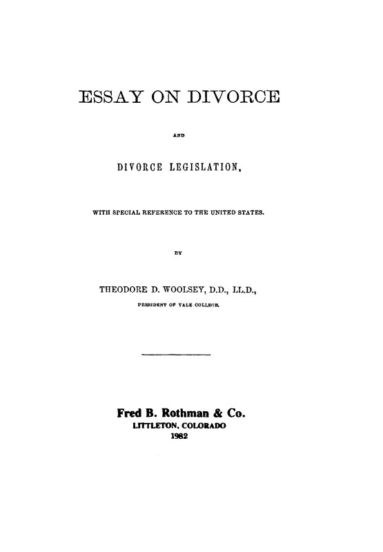 handle is hein.beal/adaf0001 and id is 1 raw text is: 









ESSAY ON DIVORCE



                 AI


       DIVORCE LEGISLATION,


WITH SPECIAL REFERENCE TO THE UNITED STATES.



              BY



 THEODORE D. WOOLSEY, D.D., LL.D.,
        PRFSIDENT OF TALE COLLECL











    Fred B. Rothman & Co.
       LrrrLETON. COLORADO
              1982


