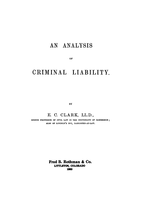 handle is hein.beal/adah0001 and id is 1 raw text is: 










         AN ANALYSIS


                  OF



 CRIMINAL           LIABILITY.







                  13Y


        E. C. CLARK, LL.D.,
REGIUS PROFESSOR OF CIVIL LAW IN THE UNIVERSITY OF CAMBRIDGE
       ALSO OF LINCOLN'S INN, BAnRRISTER-AT-LAW.









         Fred B. Rothman & Co.
           ULMrLK, COWADO
                 9w


