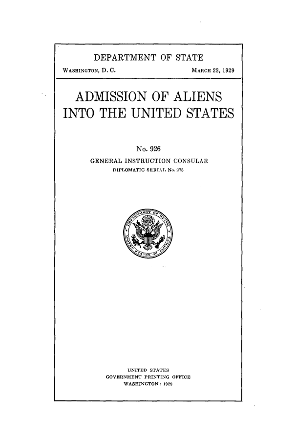 handle is hein.beal/adalus0001 and id is 1 raw text is: DEPARTMENT OF STATE
WASHINGTON, D. C.         MARCH 23, 1929
ADMISSION OF ALIENS
INTO THE UNITED STATES
No. 926
GENERAL INSTRUCTION CONSULAR
DIPLOMATIC SERIAL No. 273

UNITED STATES
GOVERNMENT PRINTING OFFICE
WASHINGTON: 1929


