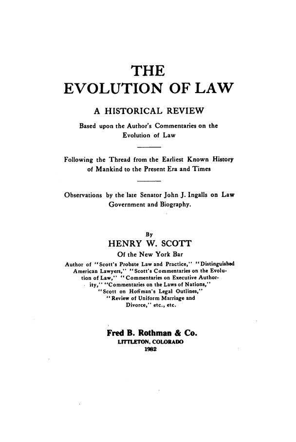 handle is hein.beal/adan0001 and id is 1 raw text is: 







                   THE

EVOLUTION OF LAW

        A HISTORICAL REVIEW
    Based upon the Author's Commentaries on the
                 Evolution of Law


Following the Thread from the Earliest Known History
       of Mankind to the Present Era and Times


Observations by the late Senator John J. Ingalls on Law
             Government and Biography.


                       By
             HENRY W. SCOTT
               Of the New York Bar
Author of Scott's Probate Law and Practice, Distinguished
   American Lawyers, Scott's Commentaries on the Evolu-
     tion of Law,  Commentaries on Executive Author-
       ity, Commentaries on the Laws of Nations,
          Scott on Hoffman's Legal Outlines,
            Review of Uniform Marriage and
                 Divorce, etc., etc.


            Fred B. Rothman & Co.
               LrrTLETON. COLORADO
                       1982


