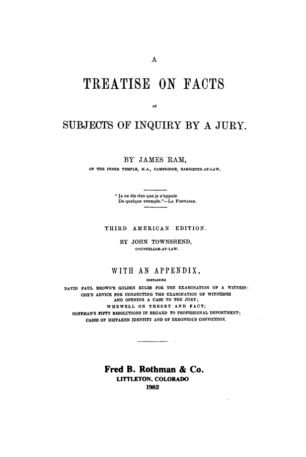 handle is hein.beal/adao0001 and id is 1 raw text is: 











      TREATISE ON FACTS





SUBJECTS OF INQUIRY BY A JURY.


          BY JAMES RAM,
OF THE INNER TEMPLE, M.A., CAMBRIDGE, BARRISTER-AT-LAW.



        Je ne dis rien que je n'appuie
        De quelque exemple.-LA FONTAINE.



     THIRD   AMERICAN    EDITION.

         BY JOHN TOWNSHEND,
              COUNSELLOR-AT-LAW.


              WITH AN APPENDIX,
                        CONITAINING
DAVID PAUL BROWN'S GOLDEN RULES FOR THE EXAMINATION OF A WITNESS:
     COX'S ADVICE FOR CONDUCTING THE EXAMINATION OF WITNESSES
               AND OPENING A CASE TO THE JURY;
             WHEWELL ON THEORY AND FACT;
  HOFFMAN'S FIFTY RESOLUTIONS IN REGARD TO PROFESSIONAL DEPORTMENT;
      CASES OF MISTAKEN IDENTITY AND OF ERRONEOUS CONVICTION.


Fred B. Rothman & Co.
    LITFLETON. COLORADO
            1982


