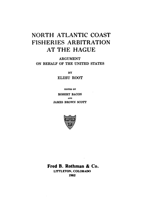 handle is hein.beal/adas0001 and id is 1 raw text is: NORTH ATLANTIC COAST
FISHERIES ARBITRATION
AT THE HAGUE
ARGUMENT
ON BEHALF OF THE UNITED STATES
BY
ELIHU ROOT
EDITED BY
ROBERT BACON
AND
JAMES BROWN SCOTT
Fred B. Rothman & Co.
LIrrLETON, COLORADO
1982


