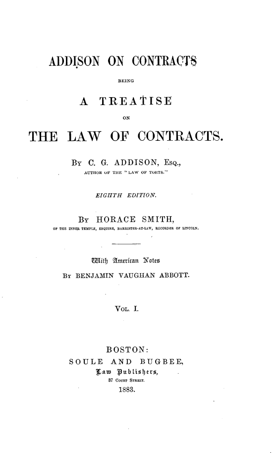 handle is hein.beal/adctrbtlws0001 and id is 1 raw text is: 






ADDISON ON CONTRACTS

               BEING


       A TREATISE

                ON


THE LAW OF CONTRACTS.


         By C. G. ADDISON, ESQ.,
            AL'THOR OF THE LAW OF TOITS.'


              EIGHTH EDITION.


           By HORACE SMITH,
     OF THE INNER TEMPLE, ESQUIRE, BARISTER-AT-LAW, RECORDER OF LINCOLN.



             Witf) american Note

       By BENJAMIN VAUGHAN ABBOTT.



                  VOL. I.




                BOSTON:
         SOULE   AND    BUGBEE,
              'raw Pubii1Jero,
                 87 COURT STREET.
                   1883.


