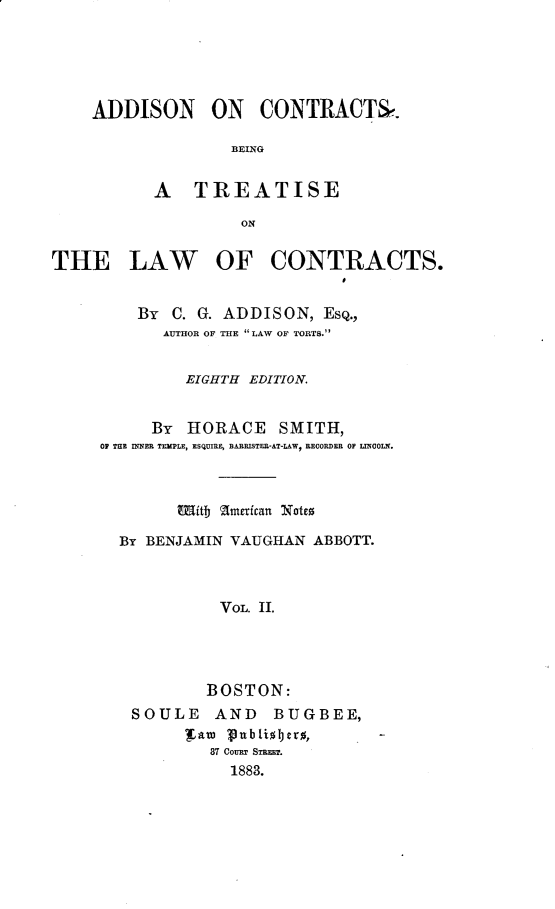 handle is hein.beal/adctrbtlws0002 and id is 1 raw text is: 





ADDISON ON CONTRACT,.

               BEING


       A TREATISE

                ON


THE LAW


OF CONTRACTS.


    By C. G. ADDISON, ESQ.,
       AUTHOR OF THE LAW OF TORTS.


         EIGHTH EDITION.


     By HORACE SMITH,
OP TE IMNER TEMPLE, ESQUIRE, BARRISTER-AT-LAW, RECORDER OF LINCOLN.



        Mitb American Notto

  By BENJAMIN VAUGHAN ABBOTT.



             VOL. II.




           BOSTON:
   SOULE AND BUGBEE,
         far Iubio!jev%,
            87 CouRT STRU.
              1883.


