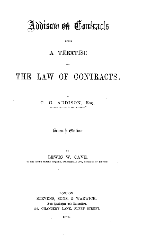 handle is hein.beal/addctlwc0001 and id is 1 raw text is: 









       BSEING


A   T1TEAThE


        ON


THE LAW OF CONTRACTS.






            C.  G.  ADDISON, ESQ.,
                AUTHOR OF THE LAW OF TORTS.


                S nfly io  .

                   B3Y

          LEWIS W. CAVE,
OF THE INNER TEMPLE, ESQUIRE, BARRISTER-AT-LAI, RECORDER OF LINCOLN.


            LONDON:
 STEVENS,   SONS, & WARWICK,
       ,Wa(u  vubisbers ntb  lookscllers,
119, CHANCERY LANE, FLEET STREET.

              1875.


