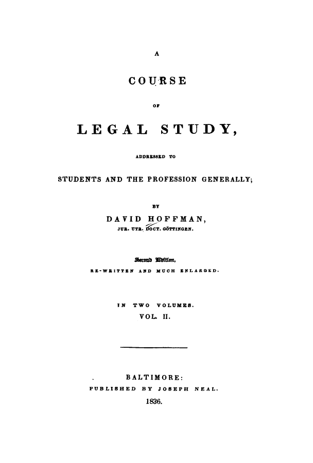 handle is hein.beal/addprg0002 and id is 1 raw text is: A

COURSE
or
LEGAL STUDY,
ADDRESSED TO
STUDENTS AND THE PROFESSION GENERALLY;
BY
DAVID HOFFMAN,
JUR. UTR. I OCT. G6TTINGEN.
Scoab mit(m.
RE-WRITTEN AND MUCH ENLARGED.
IN TWO VOLUMES.
VOL II.
BALTIMORE:
PUBLISHED BY JOSEPH NEAL.
1836.


