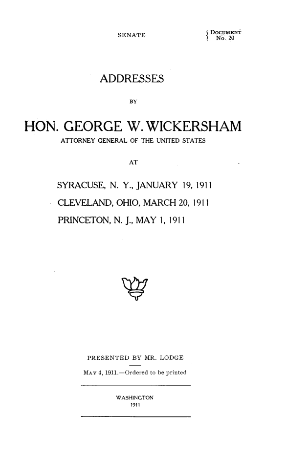 handle is hein.beal/adgwck0001 and id is 1 raw text is: 



SENATE


DOCUMENT
No. 20


               ADDRESSES


                    BY



HON. GEORGE W. WICKERSHAM

       ATTORNEY GENERAL OF THE UNITED STATES


                    AT


SYRACUSE, N. Y., JANUARY 19, 1911

CLEVELAND, OHIO, MARCH 20, 1911


PRINCETON, N. J., MAY 1, 1911




















      PRESENTED BY MR. LODGE

      MAY 4, 1911.-Ordered to be printed


WASHINGTON
   1911


