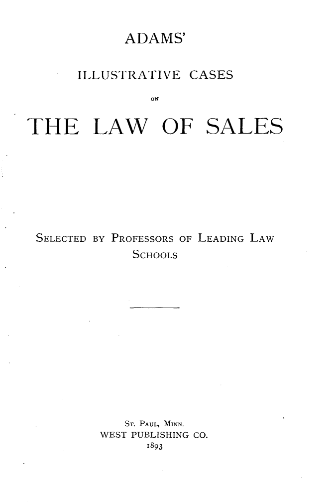 handle is hein.beal/adilclwsl0001 and id is 1 raw text is: 

            ADAMS'


      ILLUSTRATIVE CASES
                ON


THE LAW OF SALES







SELECTED BY PROFESSORS OF LEADING LAW
             SCHOOLS


   ST. PAUL, MINN.
WEST PUBLISHING CO.
      I893



