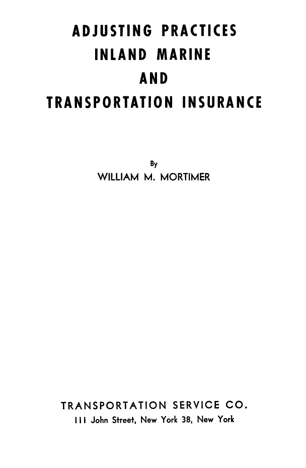 handle is hein.beal/adjpra0001 and id is 1 raw text is: ADJUSTING PRACTICES
INLAND MARINE
AND
TRANSPORTATION INSURANCE
By
WILLIAM M. MORTIMER
TRANSPORTATION SERVICE CO.
I I I John Sfreef, New York 38, New York


