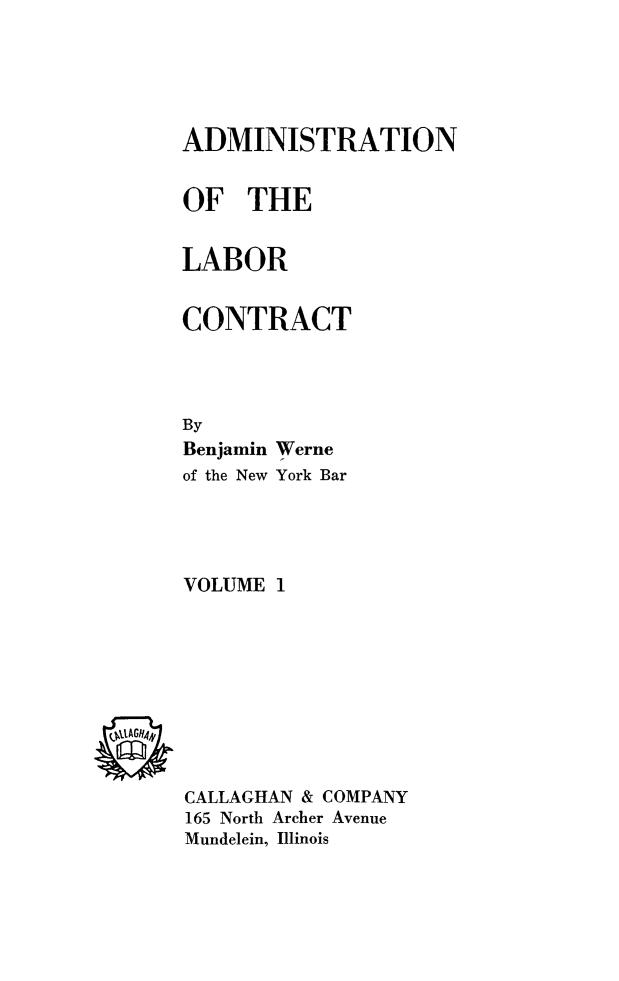 handle is hein.beal/adlabcon0001 and id is 1 raw text is: ADMINISTRATION
OF THE
LABOR
CONTRACT
By
Benjamin Werne
of the New York Bar
VOLUME 1

CALLAGHAN & COMPANY
165 North Archer Avenue
Mundelein, Illinois


