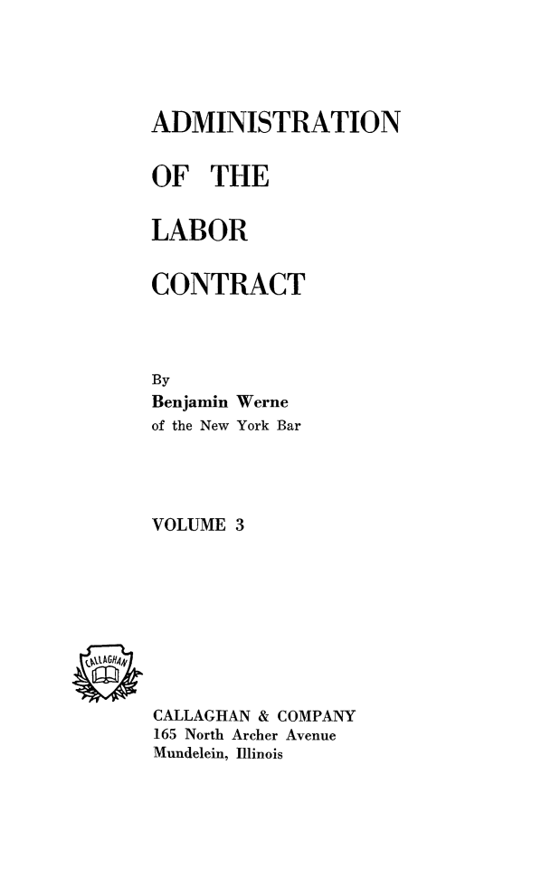 handle is hein.beal/adlabcon0003 and id is 1 raw text is: ADMINISTRATION
OF THE
LABOR
CONTRACT
By
Benjamin Werne
of the New York Bar
VOLUME 3

CALLAGHAN & COMPANY
165 North Archer Avenue
Mundelein, Illinois


