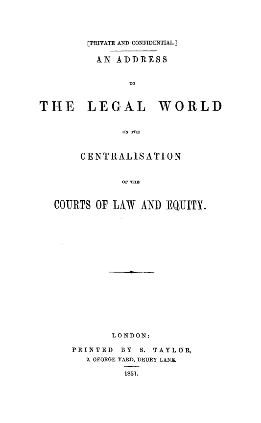 handle is hein.beal/adlwcle0001 and id is 1 raw text is: [PRIVATE AND CONFIDENTIAL.]
AN ADDRESS
TO
THE    LEGAL     WORLD
ON THE
CENTRALISATION
OF THE
COURTS OF LAW AND EQUITY.

LONDON:
PRINTED       BY    S. TAYLOR,
2, GEORGE YARD, DRURY LANE.
1851.


