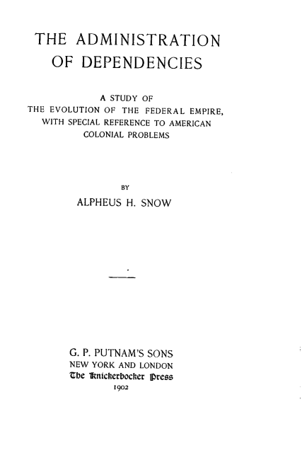 handle is hein.beal/admindp0001 and id is 1 raw text is: THE ADMINISTRATION
OF DEPENDENCIES
A STUDY OF
THE EVOLUTION OF THE FEDERAL EMPIRE,
WITH SPECIAL REFERENCE TO AMERICAN
COLONIAL PROBLEMS
BY
ALPHEUS H. SNOW

G. P. PUTNAM'S SONS
NEW YORK AND LONDON
abe 1knickerbocker IjDress
1902


