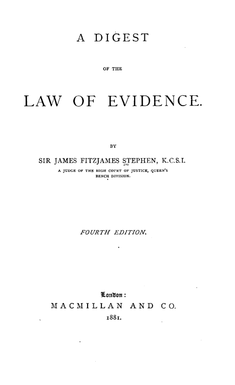 handle is hein.beal/adotl0001 and id is 1 raw text is: A DIGEST
OF THE
LAW OF EVIDENCE.
BY
SIR JAMES FITZJAMES STEPHEN, K.C.S.I.
A JUDGE OF THE HIGH COURT OF JUSTICE, QUEEN'S
BENCH DIVISION.
FOURTH EDITION.
Elnbon :

MACMILLAN AND
1881.

CO.


