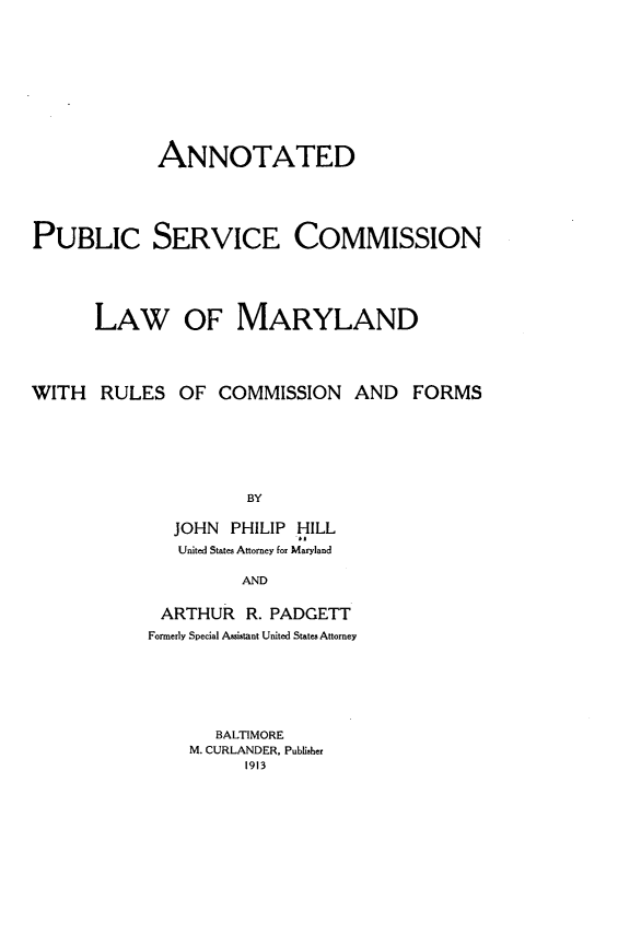handle is hein.beal/adpcsccnl0001 and id is 1 raw text is: 











             ANNOTATED





PUBLIC SERVICE COMMISSION





      LAW OF MARYLAND




WITH RULES OF COMMISSION AND FORMS







                     BY

              JOHN PHILIP HILL
              United States Attorney for Maryland

                     AND


ARTHUR R. PADGETT
Formerly Special Assistant United States Attorney







       BALTIMORE
    M. CURLANDER, Publisher
          1913


