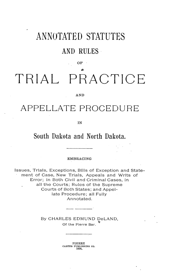 handle is hein.beal/adssadrs0001 and id is 1 raw text is: 







      ANNOTATED STATUTES


               AND  RULES

                   OF



TRIAL PRACTICE


                   AND


  APPELLATE PROCEDURE


                    IN


      South Dakota and North Dakota.


                EMBRACING

Issues, Trials, Exceptions, Bills of Exception and State-
  ment of Case, New Trials, Appeals and Writs of
     Error; in Both Civil and Criminal Cases, in
       all the Courts; Rules of the Supreme
       Courts of Both States; and Appel-
            late Procedure; all Fully
                Annotated.



        By CHARLES EDMUND DeLAND,
                          tB
               Of the Pierre Bar.


   PIERRE
CARTER PUBLISHING CO.
    1896.


