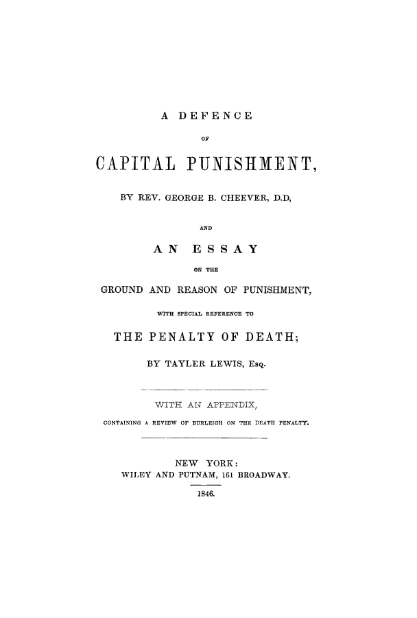 handle is hein.beal/advc0001 and id is 1 raw text is: A DEFENCE

OF
CAPITAL      PUNISH1ENT,
BY REV. GEORGE B. CHEEVER, D.D,
AND
AN    ESSAY
ON THE
GROUND AND REASON OF PUNISHMENT,
WITH SPECIAL REFERENCE TO
THE PENALTY OF DEATH;
BY TAYLER LEWIS, Esq.
WITH AN APPENDIX,
CONTAINING A REVIEW OF BURLEIGH ON THE DEATH PENALTY.
NEW YORK:
WILEY AND PUTNAM, 161 BROADWAY.
1846.


