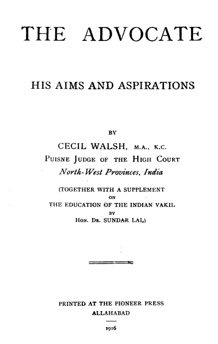 handle is hein.beal/advhaap0001 and id is 1 raw text is: 




THE ADVOCATE







  HIS  AIMS  AND   ASPIRATIONS






                 BY

       CECIL WALSH,   M.A., K.C.

     PUISNE JUDGE OF THE HIGH COURT

       North- West Provinces, India

       (TOGETHER WITH A SUPPLEMENT
                 ON
     THE EDUCATION OF THE INDIAN VAKII.
                 BY
          How. Dit. SUNDAR LAI)












       PRINTED AT THE PIONEER PRESS
              ALLAHABAD

                1916


