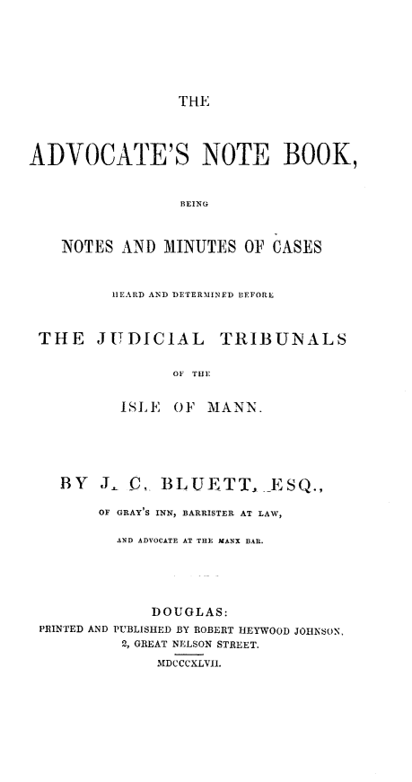 handle is hein.beal/advnbbn0001 and id is 1 raw text is: THE

ADVOCATE'S NOTE BOOK,
BEING
NOTES AND MINUTES OF CASES
HEARD AND DETERMINED BEFORE
THE JUDICIAL TRIBUNALS
OF THE
ISLE OF MANN.

BY J- C,, BLUETT,

E S Q.,

OF GRAY'S INN, BARRISTER AT LAW,
AND ADVOCATE AT THE MANX BAR.
DOUGLAS:
PRINTED AND PUBLISHED BY ROBERT HEYWOOD JOHNSON,
2, GREAT NELSON STREET.
MDCCCXLVII.


