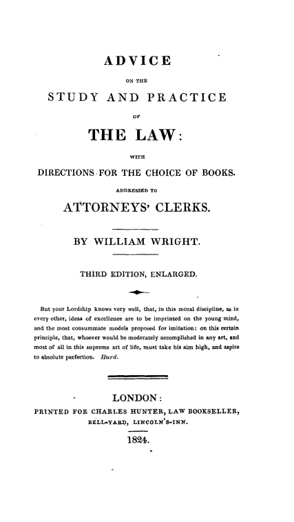handle is hein.beal/advsplawd0001 and id is 1 raw text is: 







                ADVICE

                     ON THE

   STUDY AND PRACTICE

                       OF


             THE LAW:

                      WITH

 DIRECTIONS FOR THE CHOICE OF BOOKS.

                   ADDRESSED TO


       ATTORNEYS' CLERKS.




         BY   WILLIAM WRIGHT.




           THIRD  EDITION, ENLARGED.




 But your Lordship knows very well, that, in this moral discipline, as in
every other, ideas of excellence are to be imprinted on the young mind,
and the most consummate models proposed for imitation: on this certain
principle, that, whoever would be moderately accomplished in any art, and
most of all in this supreme art of life, must take his aim high, and aspire
to absolute perfection. Hurd.





         -        LONDON:

PRINTED  FOR CHARLES  HUNTER,  LAW  BOOKSELLER,
             BELL-YARD, LINCOLN 8-INN.


                      1824.


