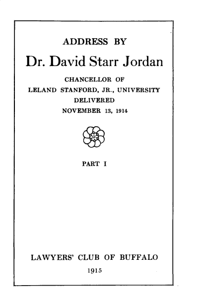 handle is hein.beal/advstr0001 and id is 1 raw text is: 




ADDRESS   BY


Dr.  David  Starr  Jordan

        CHANCELLOR OF
LELAND STANFORD, JR., UNIVERSITY
         DELIVERED
       NOVEMBER 13, 1914







           PART I


LAWYERS' CLUB OF BUFFALO

           1915


