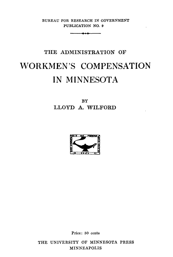 handle is hein.beal/adworcom0001 and id is 1 raw text is: BUREAU FOR RESEARCH IN GOVERNMENT
PUBLICATION NO. 9
THE ADMINISTRATION OF
WORKMEN'S COMPENSATION
IN MINNESOTA
BY
LLOYD A. WILFORD

Price: 50 cents
THE UNIVERSITY OF MINNESOTA PRESS
MINNEAPOLIS


