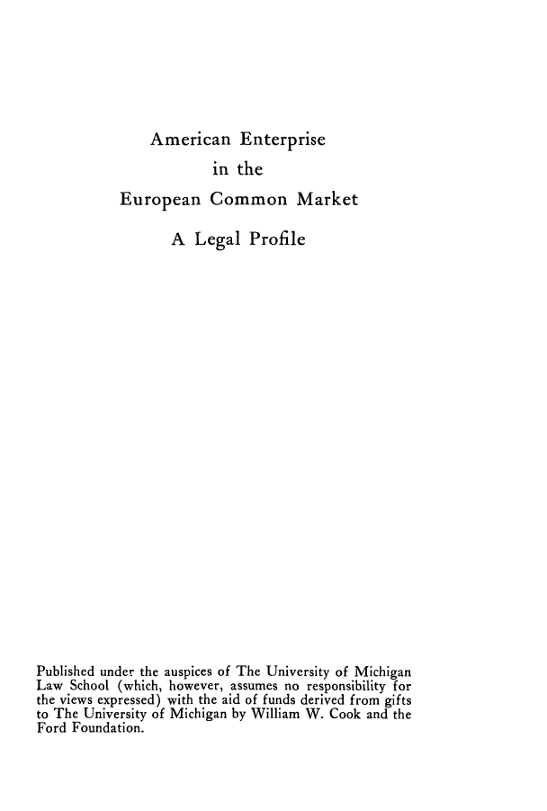 handle is hein.beal/aentecm0001 and id is 1 raw text is: American Enterprise
in the
European Common Market
A Legal Profile
Published under the auspices of The University of Michigan
Law School (which, however, assumes no responsibility for
the views expressed) with the aid of funds derived from gifts
to The University of Michigan by William W. Cook and the
Ford Foundation.


