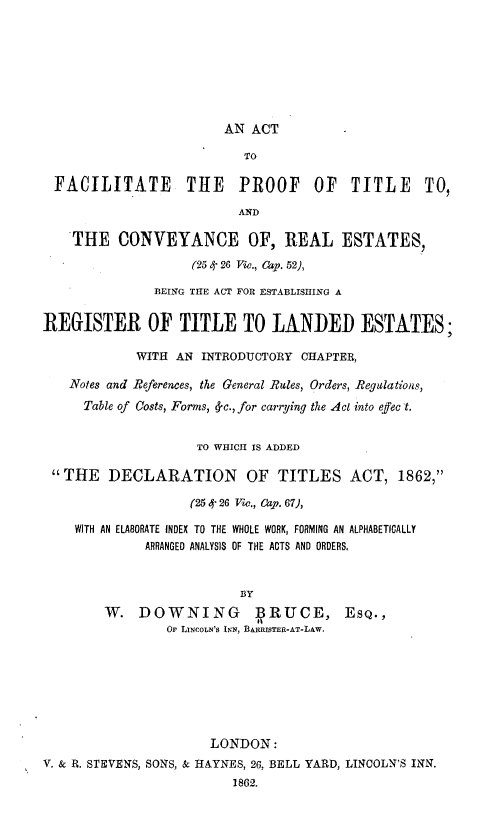 handle is hein.beal/afptt0001 and id is 1 raw text is: 








                        AN ACT

                           TO

 FACILITATE THE PROOF OF TITLE TO,

                          AND

   THE CONVEYANCE OF, REAL ESTATES,

                    (25 4- 26 Vie., Cap. 52),

               BEINqG THE ACT FOR ESTABLISHING A


REGISTER OF TITLE TO LANDED ESTATES;

            WITH AN INTRODUCTORY CHAPTER,

   Notes and References, the General Rules, Orders, Regulations,
     Table of Costs, Forms, d-c., for carrying the A4cl into effect.


                    TO WHICH IS ADDED

 THE    DECLARATION       OF TITLES ACT, 1862,

                   (25 4- 26 Viw., Cap. 67),

    WITH AN ELABORATE INDEX TO THE WHOLE WORK, FORMING AN ALPHABETICALLY
             ARRANGED ANALYSIS OF THE ACTS AND ORDERS,



                          BY
        W. DOWNING ] RUCE, ESQ.,
                Op LINCOLN'S INN, ]IUUSTER-AT-LAW.








                      LONDON:
V. & R. STEVENS, SONS, & HAYNES, 26, BELL YARD, LINCOLN'S INN.
                         1862.


