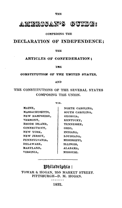 handle is hein.beal/agcdia0001 and id is 1 raw text is: 



THE


               COMPRISING THE


DECLARATION OF INDEPENDENCE;


                   THE


     ARTICLES   OF CONFEDERATION;


                   THE

   CONSTITUTION  OF THE UNITED  STATES,

                   AND


THE  CONSTITUTIONS OF THE SEVERAL  STATES

          COMPOSING  THE UNION.


                   VIz.


MAINE,
MASSACHUSETTS,
NEW HAMPSHIRE,
VERMONT,
RHODE ISLAND,
CONNECTICUT,
NEW YORK,
NEW JERSEY,
PENNSYLVANIA,
DELAWARE,
MARYLAND,
VIRGINIA,


NORTH CAROLINA,
SOUTH CAROLINA,
GEORGIA,
KENTUCKY,
TENNESSEE,
OHIO,
INDIANA,
LOUISIANA,
MISSISSIPPI,
ILLINOIS,
ALABAMA,
MISSOURI.


          Vbilabdafljfa :
TOWAR  & HOGAN, 255 MARKET STREET.
     PITTSBURGH-D. M. HOGAN.


               1832.


